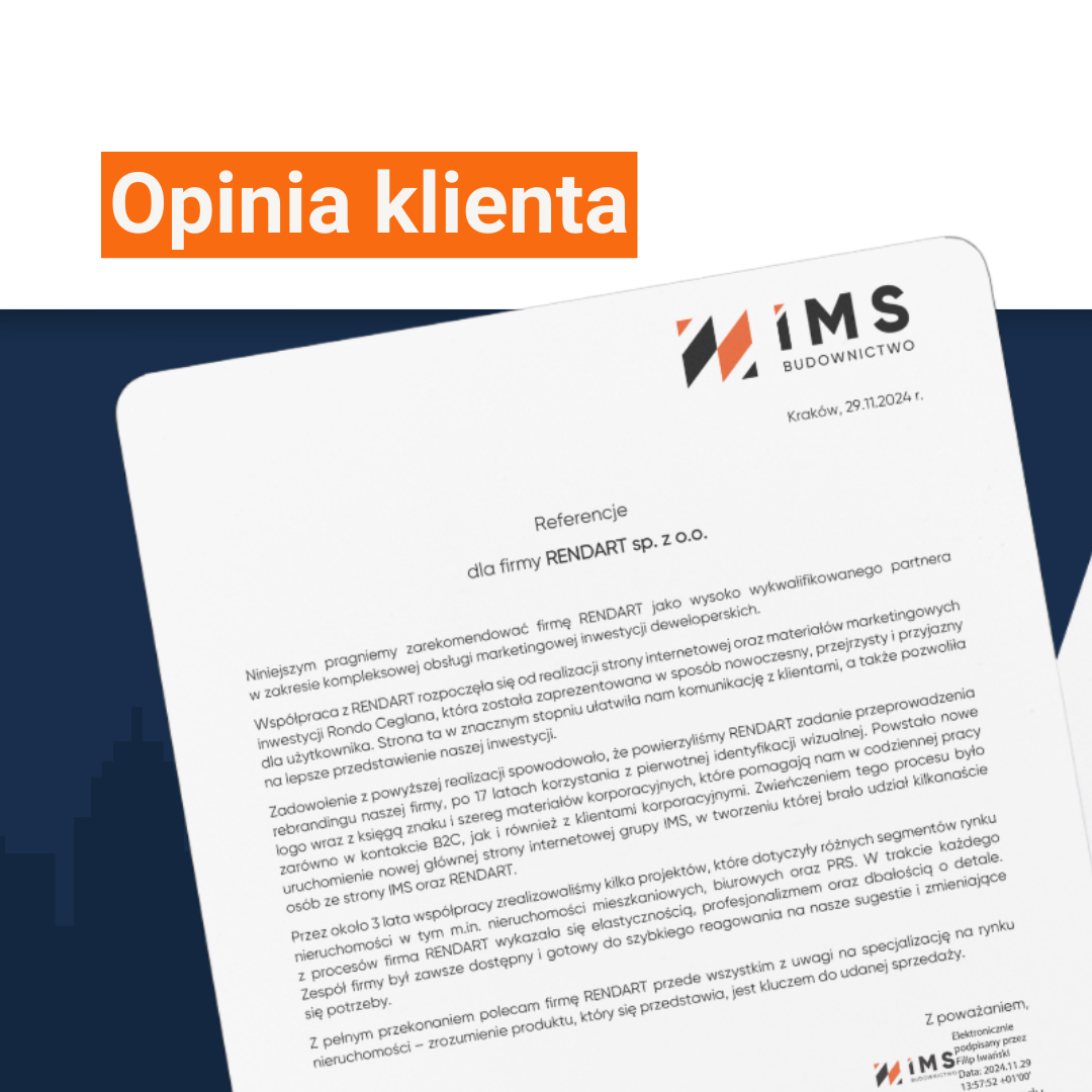 Referencje dla firmy RENDART sp. z o.o. Niniejszym pragniemy zarekomendować firmę RENDART jako wysoko wykwalifikowanego partnera w zakresie kompleksowej obsługi marketingowej inwestycji deweloperskich. Współpraca z RENDART rozpoczęła się od realizacji strony internetowej oraz materiałów marketingowych inwestycji Rondo Ceglana, która została zaprezentowana w sposób nowoczesny, przejrzysty i przyjazny dla użytkownika. Strona ta w znacznym stopniu ułatwiła nam komunikację z klientami, a także pozwoliła na lepsze przedstawienie naszej inwestycji. Zadowolenie z powyższej realizacji spowodowało, że powierzyliśmy RENDART zadanie przeprowadzenia rebrandingu naszej firmy, po 17 latach korzystania z pierwotnej identyfikacji wizualnej. Powstało nowe logo wraz z księgą znaku i szereg materiałów korporacyjnych, które pomagają nam w codziennej pracy zarówno w kontakcie B2C, jak i również z klientami korporacyjnymi. Zwieńczeniem tego procesu było uruchomienie nowej głównej strony internetowej grupy IMS, w tworzeniu której brało udział kilkanaście osób ze strony IMS oraz RENDART. Przez około 3 lata współpracy zrealizowaliśmy kilka projektów, które dotyczyły różnych segmentów rynku nieruchomości w tym m.in. nieruchomości mieszkaniowych, biurowych oraz PRS. W trakcie każdego z procesów firma RENDART wykazała się elastycznością, profesjonalizmem oraz dbałością o detale. Zespół firmy był zawsze dostępny i gotowy do szybkiego reagowania na nasze sugestie i zmieniające się potrzeby. Z pełnym przekonaniem polecam firmę RENDART przede wszystkim z uwagi na specjalizację na rynku nieruchomości – zrozumienie produktu, który się przedstawia, jest kluczem do udanej sprzedaży. Z poważaniem, Filip Iwański – Członek Zarządu